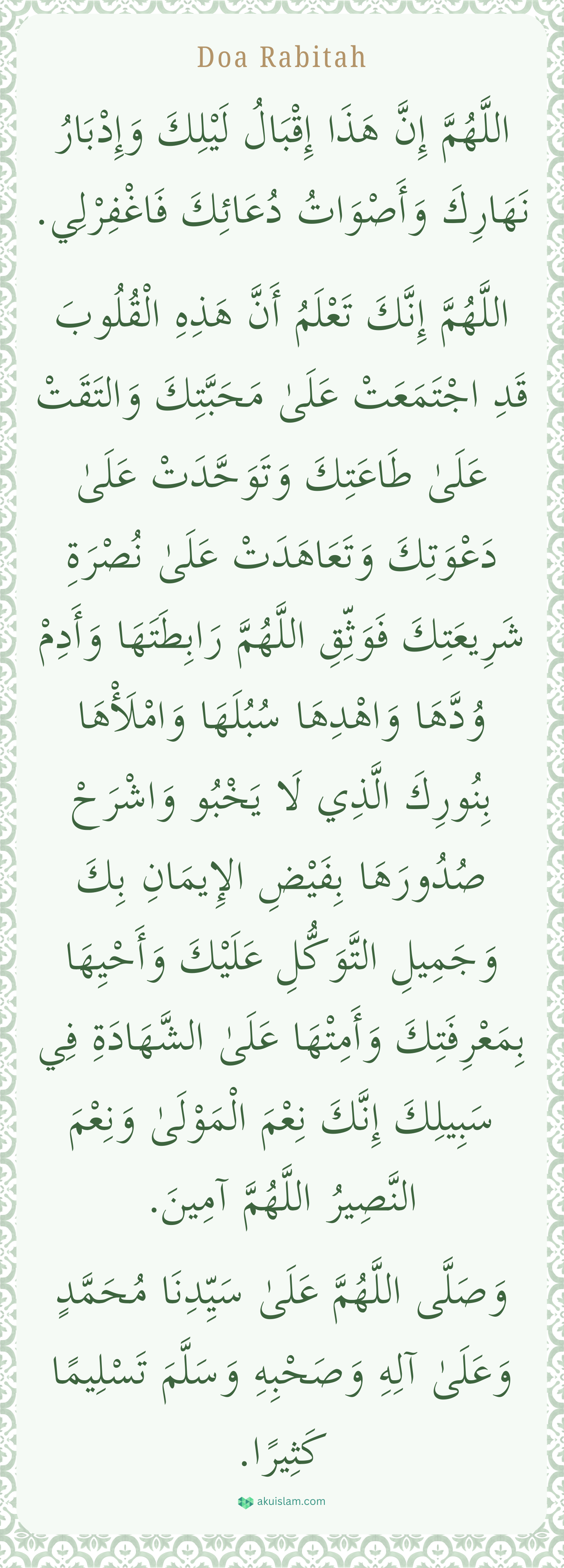 Doa Rabitah اللَّهُمَّ إِنَّ هَذَا إِقْبَالُ لَيْلِكَ وَإِدْبَارُ نَهَارِكَ وَأَصْوَاتُ دُعَائِكَ فَاغْفِرْلِي.

اللَّهُمَّ إِنَّكَ تَعْلَمُ أَنَّ هَذِهِ الْقُلُوبَ قَدِ اجْتَمَعَتْ عَلَىٰ مَحَبَّتِكَ وَالتَقَتْ عَلَىٰ طَاعَتِكَ وَتَوَحَّدَتْ عَلَىٰ  دُعْوَتِكَ وَتَعَاهَدَتْ عَلَىٰ نُصْرَةِ شَرِيعَتِكَ فَوَثِّقِ اللَّهُمَّ رَابِطَتَهَا وَأَدِمْ وُدَّهَا وَاهْدِهَا سُبُلَهَا وَامْلَأْهَا بِنُورِكَ الَّذِي لَا يَخْبُو وَاشْرَحْ صُدُورَهَا بِفَيْضِ الإِيمَانِ بِكَ وَجَمِيلِ التَّوَكُّلِ عَلَيْكَ وَأَحْيِهَا بِمَعْرِفَتِكَ وَأَمِتْهَا عَلَىٰ الشَّهَادَةِ فِي سَبِيلِكَ إِنَّكَ نِعْمَ الْمَوْلَىٰ وَنِعْمَ النَّصِيرُ اللَّهُمَّ آمِينَ.

وَصَلَّى اللَّهُمَّ عَلَىٰ سَيِّدِنَا مُحَمَّدٍ وَعَلَىٰ آلِهِ وَصَحْبِهِ وَسَلَّمَ تَسْلِيمًا كَثِيرًا.